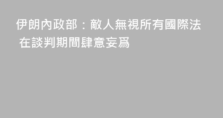 伊朗內政部：敵人無視所有國際法 在談判期間肆意妄爲