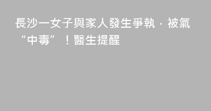 長沙一女子與家人發生爭執，被氣“中毒”！醫生提醒