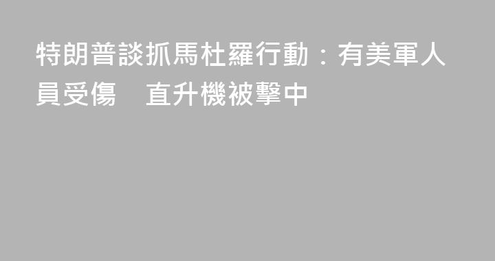 特朗普談抓馬杜羅行動：有美軍人員受傷　直升機被擊中