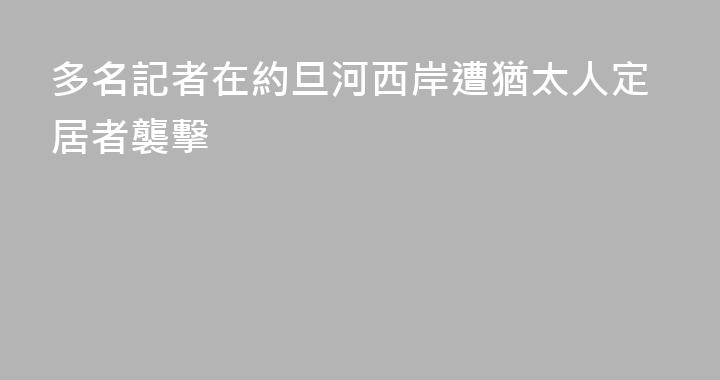 多名記者在約旦河西岸遭猶太人定居者襲擊
