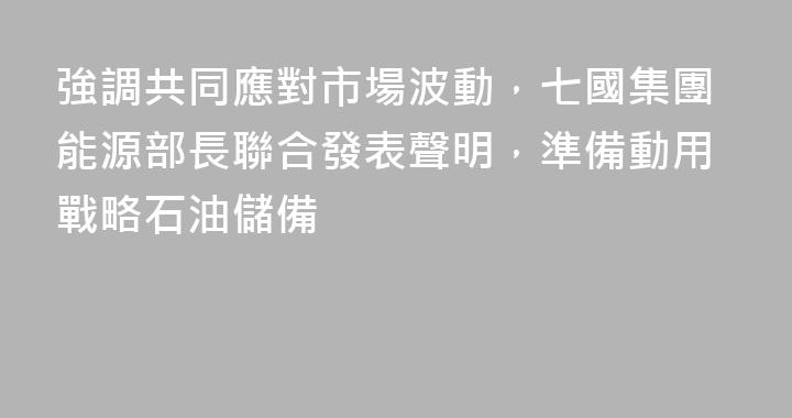強調共同應對市場波動，七國集團能源部長聯合發表聲明，準備動用戰略石油儲備