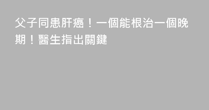 父子同患肝癌！一個能根治一個晚期！醫生指出關鍵