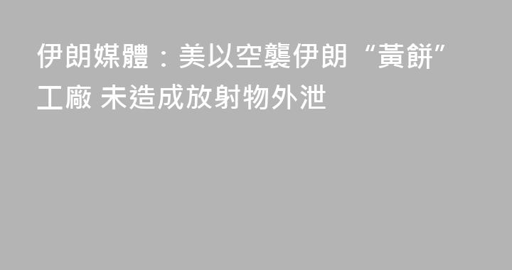 伊朗媒體：美以空襲伊朗“黃餅”工廠 未造成放射物外泄