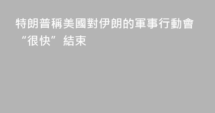 特朗普稱美國對伊朗的軍事行動會“很快”結束