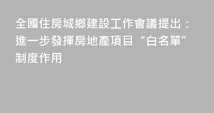 全國住房城鄉建設工作會議提出：進一步發揮房地產項目“白名單”制度作用