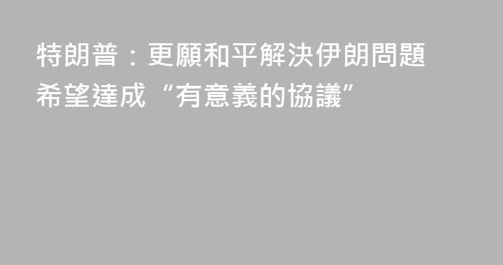 特朗普：更願和平解決伊朗問題 希望達成“有意義的協議”