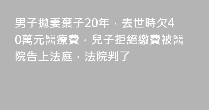 男子拋妻棄子20年，去世時欠40萬元醫療費，兒子拒絕繳費被醫院告上法庭，法院判了