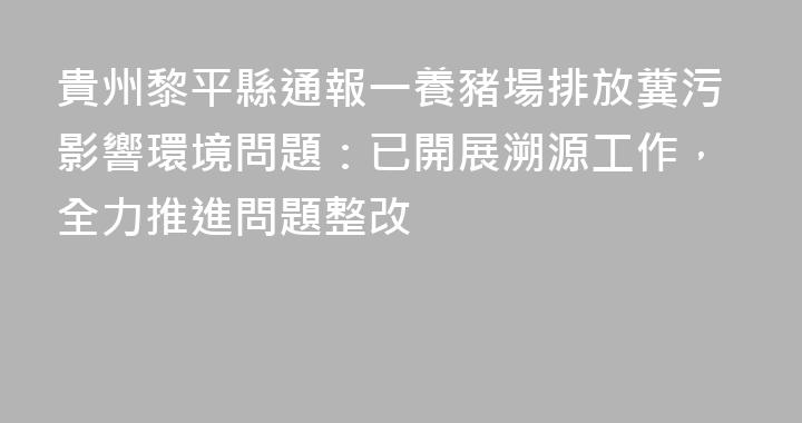 貴州黎平縣通報一養豬場排放糞污影響環境問題：已開展溯源工作，全力推進問題整改