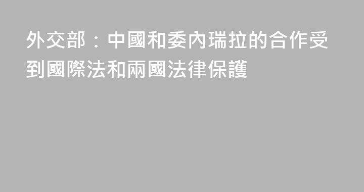 外交部：中國和委內瑞拉的合作受到國際法和兩國法律保護
