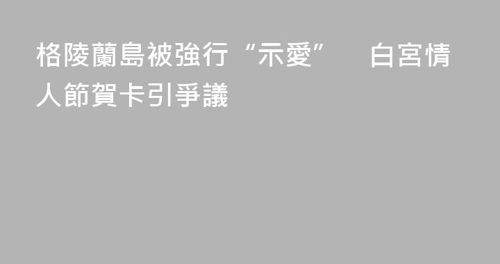 格陵蘭島被強行“示愛”　白宮情人節賀卡引爭議