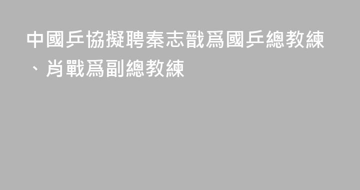 中國乒協擬聘秦志戩爲國乒總教練、肖戰爲副總教練