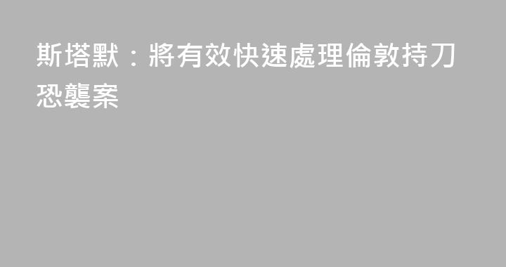 斯塔默：將有效快速處理倫敦持刀恐襲案