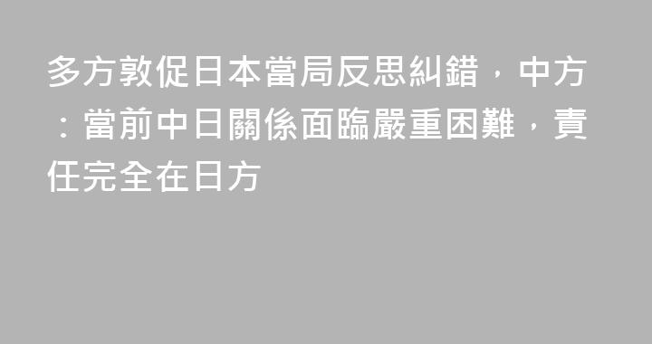 多方敦促日本當局反思糾錯，中方：當前中日關係面臨嚴重困難，責任完全在日方
