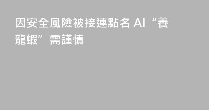 因安全風險被接連點名 AI“養龍蝦”需謹慎
