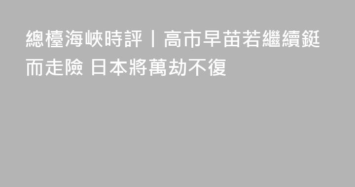總檯海峽時評丨高市早苗若繼續鋌而走險 日本將萬劫不復