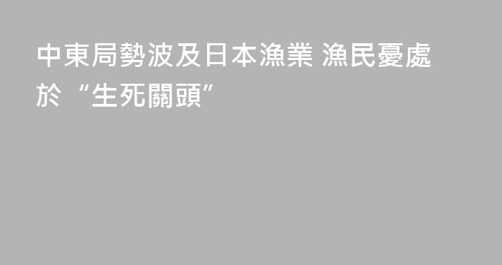 中東局勢波及日本漁業 漁民憂處於“生死關頭”