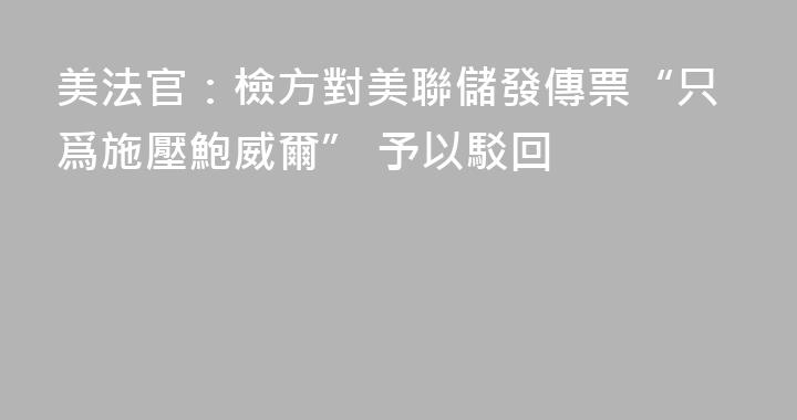 美法官：檢方對美聯儲發傳票“只爲施壓鮑威爾” 予以駁回