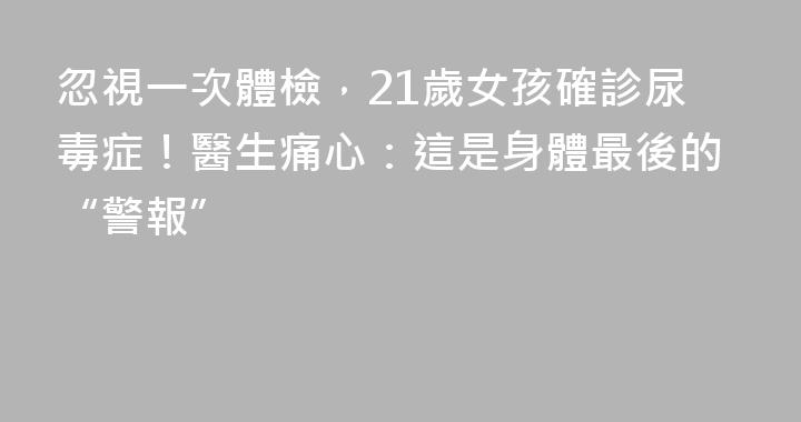 忽視一次體檢，21歲女孩確診尿毒症！醫生痛心：這是身體最後的“警報”