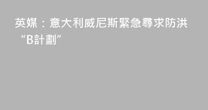 英媒：意大利威尼斯緊急尋求防洪“B計劃”