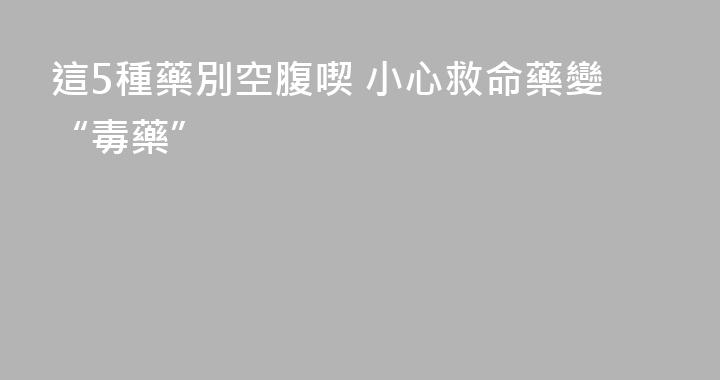 這5種藥別空腹喫 小心救命藥變“毒藥”