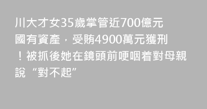 川大才女35歲掌管近700億元國有資產，受賄4900萬元獲刑！被抓後她在鏡頭前哽咽着對母親說“對不起”