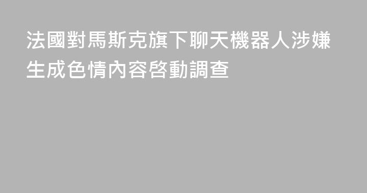 法國對馬斯克旗下聊天機器人涉嫌生成色情內容啓動調查