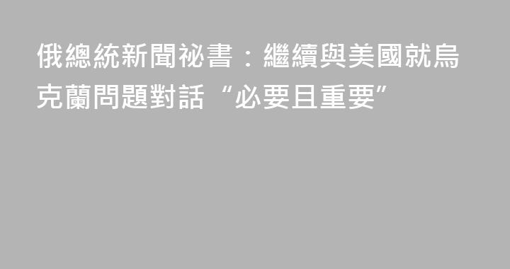 俄總統新聞祕書：繼續與美國就烏克蘭問題對話“必要且重要”