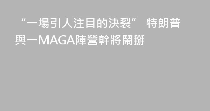 “一場引人注目的決裂” 特朗普與一MAGA陣營幹將鬧掰