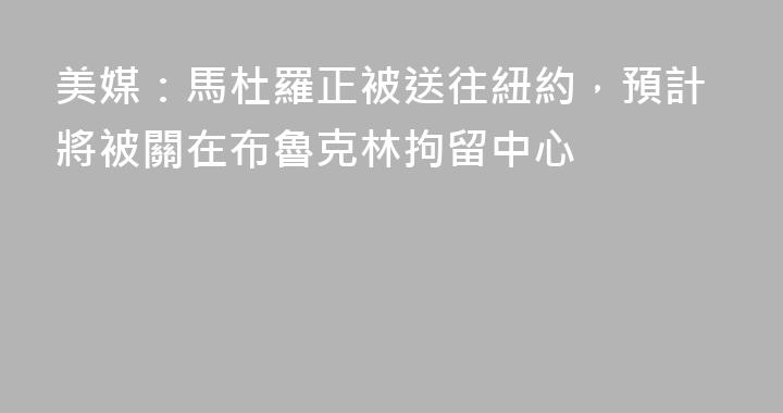 美媒：馬杜羅正被送往紐約，預計將被關在布魯克林拘留中心
