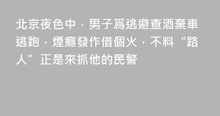 北京夜色中，男子爲逃避查酒棄車逃跑，煙癮發作借個火，不料“路人”正是來抓他的民警