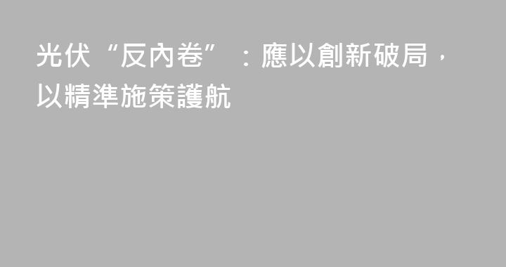 光伏“反內卷”：應以創新破局，以精準施策護航