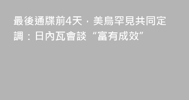 最後通牒前4天，美烏罕見共同定調：日內瓦會談“富有成效”