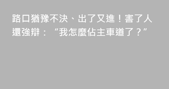 路口猶豫不決、出了又進！害了人還強辯：“我怎麼佔主車道了？”