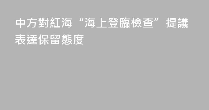 中方對紅海“海上登臨檢查”提議表達保留態度