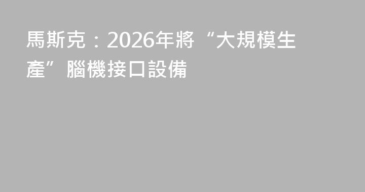 馬斯克：2026年將“大規模生產”腦機接口設備