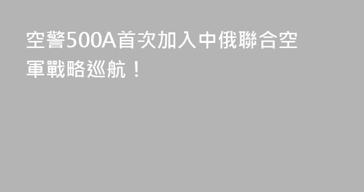 空警500A首次加入中俄聯合空軍戰略巡航！