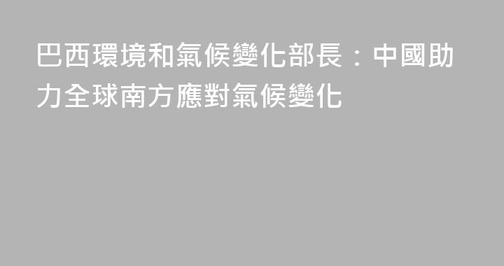 巴西環境和氣候變化部長：中國助力全球南方應對氣候變化