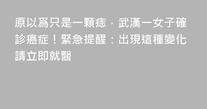 原以爲只是一顆痣，武漢一女子確診癌症！緊急提醒：出現這種變化請立即就醫