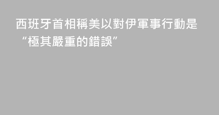 西班牙首相稱美以對伊軍事行動是“極其嚴重的錯誤”