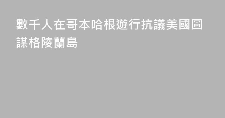 數千人在哥本哈根遊行抗議美國圖謀格陵蘭島