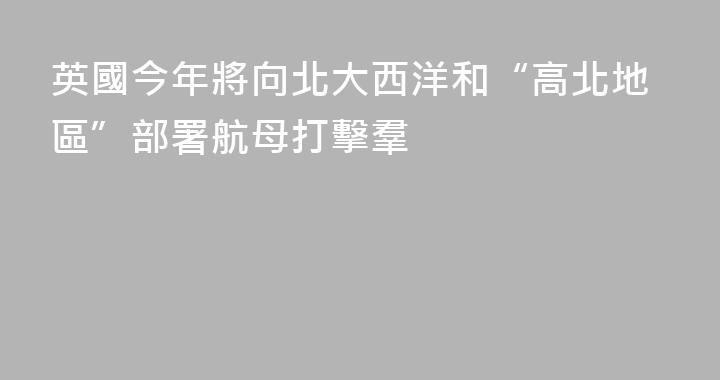 英國今年將向北大西洋和“高北地區”部署航母打擊羣