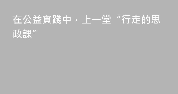 在公益實踐中，上一堂“行走的思政課”