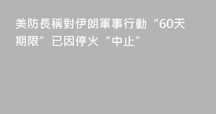 美防長稱對伊朗軍事行動“60天期限”已因停火“中止”