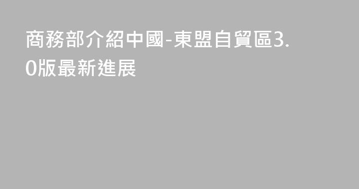 商務部介紹中國-東盟自貿區3.0版最新進展