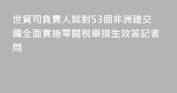 世貿司負責人就對53個非洲建交國全面實施零關稅舉措生效答記者問