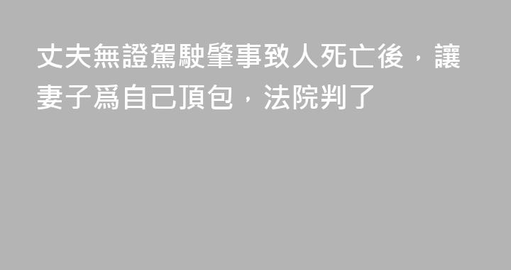 丈夫無證駕駛肇事致人死亡後，讓妻子爲自己頂包，法院判了