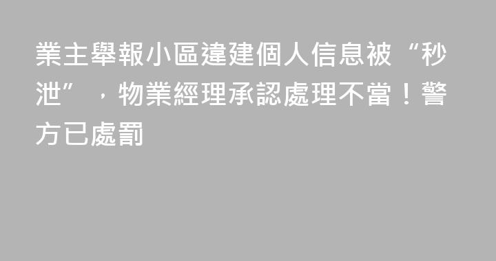 業主舉報小區違建個人信息被“秒泄”，物業經理承認處理不當！警方已處罰