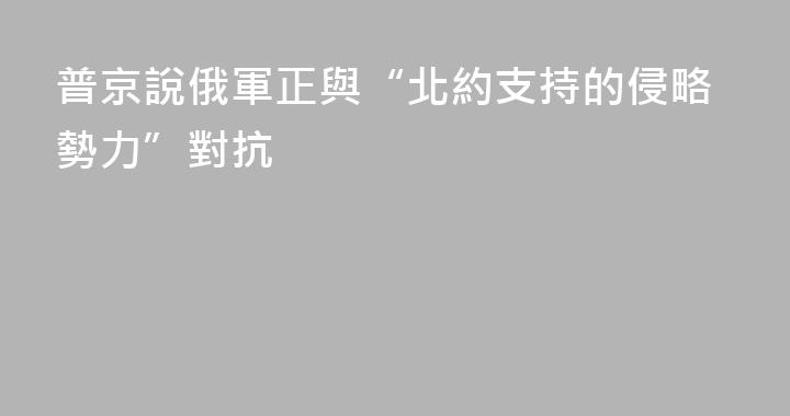 普京說俄軍正與“北約支持的侵略勢力”對抗