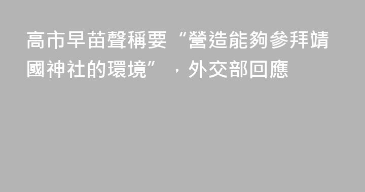 高市早苗聲稱要“營造能夠參拜靖國神社的環境”，外交部回應