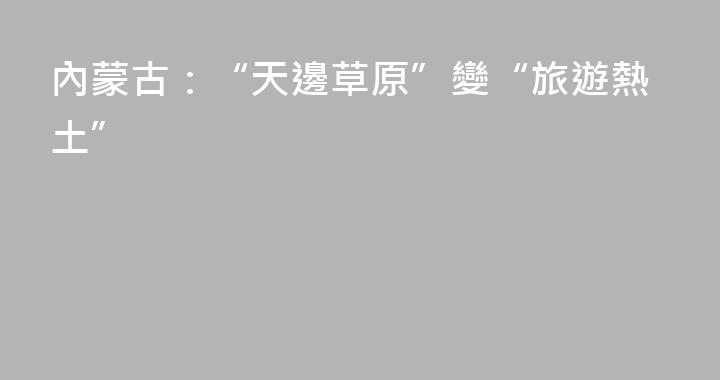 內蒙古：“天邊草原”變“旅遊熱土”